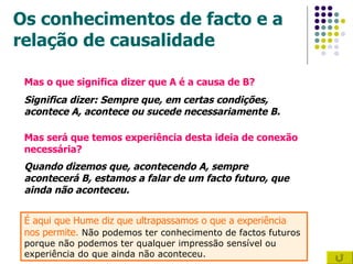 Os conhecimentos de facto e a relação de causalidade Mas o que significa dizer que A é a causa de B? Significa dizer: Sempre que, em certas condições, acontece A, acontece ou sucede necessariamente B. Mas será que temos experiência desta ideia de conexão necessária? Quando dizemos que, acontecendo A, sempre acontecerá B, estamos a falar de um facto futuro, que ainda não aconteceu.   É aqui que Hume diz que ultrapassamos o que a experiência nos permite.  Não podemos ter conhecimento de factos futuros porque não podemos ter qualquer impressão sensível ou experiência do que ainda não aconteceu.  