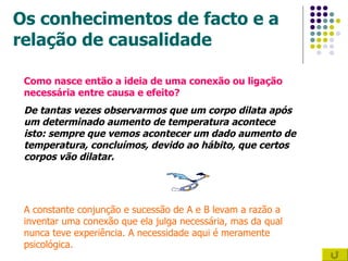Os conhecimentos de facto e a relação de causalidade Como nasce então a ideia de uma conexão ou ligação necessária entre causa e efeito? De tantas vezes observarmos que um corpo dilata após um determinado aumento de temperatura acontece isto: sempre que vemos acontecer um dado aumento de temperatura, concluímos, devido ao hábito, que certos corpos vão dilatar. A constante conjunção e sucessão de A e B levam a razão a inventar uma conexão que ela julga necessária, mas da qual nunca teve experiência. A necessidade aqui é meramente psicológica.  