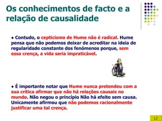 Os conhecimentos de facto e a relação de causalidade ●  Contudo, o  cepticismo de Hume não é radical . Hume pensa que não podemos deixar de acreditar na ideia de regularidade constante dos fenómenos porque,  sem essa crença ,  a vida seria impraticável .  ●  É importante notar que  Hume nunca pretendeu com a sua crítica afirmar que não há relações causais no mundo . Não negou o princípio Não há efeito sem causa. Unicamente afirmou que  não podemos racionalmente justificar uma tal crença .   