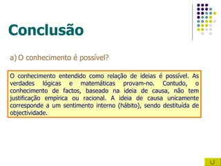 Conclusão O conhecimento é possível? O conhecimento entendido como relação de ideias é possível. As verdades lógicas e matemáticas provam-no. Contudo, o conhecimento de factos, baseado na ideia de causa, não tem justificação empírica ou racional. A ideia de causa unicamente corresponde a um sentimento interno (hábito), sendo destituída de objectividade. 