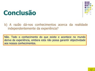 Conclusão b) A razão dá-nos conhecimentos acerca da realidade independentemente da experiência? Não. Todo o conhecimento do que existe e acontece no mundo deriva da experiência, embora esta não possa garantir objectividade aos nossos conhecimentos. 