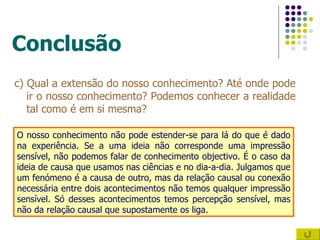 Conclusão c) Qual a extensão do nosso conhecimento? Até onde pode ir o nosso conhecimento? Podemos conhecer a realidade tal como é em si mesma? O nosso conhecimento não pode estender-se para lá do que é dado na experiência. Se a uma ideia não corresponde uma impressão sensível, não podemos falar de conhecimento objectivo. É o caso da ideia de causa que usamos nas ciências e no dia-a-dia. Julgamos que um fenómeno é a causa de outro, mas da relação causal ou conexão necessária entre dois acontecimentos não temos qualquer impressão sensível. Só desses acontecimentos temos percepção sensível, mas não da relação causal que supostamente os liga. 