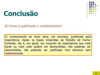 Conclusão d) Como é justificado o conhecimento? O conhecimento de facto seria, em princípio, justificado pela experiência, dadas as bases empiristas da filosofia de Hume. Contudo, ele é, em geral, um conjunto de expectativas que mais tarde ou mais cedo podem ser desmentidas, não podendo ser desmentidas, não podendo ser justificado nem dedutiva nem indutivamente. 