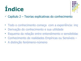 Índice Capítulo 2 – Teorias explicativas do conhecimento Todo o conhecimento começa  com a experiência: importância da sensibilidade Derivação do conhecimento e sua utilidade Esquema da relação entre entendimento e sensibilidade Conhecimento de realidades Empíricas ou Sensíveis – Limitações da Sensibilidade A distinção  fenómeno-númeno 