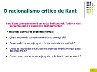 O racionalismo crítico de Kant Para Kant conhecimento é um facto indiscutível. Todavia Kant  pergunta como é possível o conhecimento? A resposta aborda os seguintes temas: Qual a origem do conhecimento e como começa ele? De onde deriva, ou seja, qual o fundamento da sua validade? Quais as faculdades envolvidas no processo cognitivo e que papel desempenham? O que posso conhecer, ou seja, quais os limites do conhecimento? 