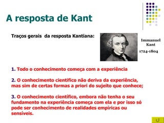 A resposta de Kant Traços gerais  da resposta Kantiana: 1.  Todo o conhecimento começa com a experiência 2.   O conhecimento cientifico não deriva da experiência,  mas sim de certas formas a priori do sujeito que conhece; 3.  O conhecimento científico, embora não tenha o seu  fundamento na experiência começa com ela e por isso só pode ser conhecimento de realidades empíricas ou  sensíveis. Immanuel Kant 1724-1804 