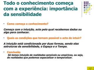 Todo o conhecimento começa  com a experiência: importância da sensibilidade Como começa o conhecimento?   Começa com a intuição, acto pelo qual recebemos dados ou  algo para conhecer. Quais as condições que tornam possível o acto de intuir? A intuição está condicionada por duas formas, sendo elas estruturas da sensibilidade, o Espaço e o Tempo. Conclusão Só temos intuição de realidades sensíveis ou empíricas, ou seja,  de realidades que podemos espacializar e temporalizar.  