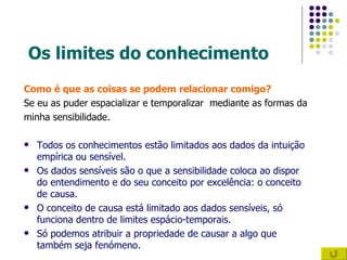 Os limites do conhecimento Como é que as coisas se podem relacionar comigo? Se eu as puder espacializar e temporalizar  mediante as formas da  minha sensibilidade. Todos os conhecimentos estão limitados aos dados da intuição empírica ou sensível. Os dados sensíveis são o que a sensibilidade coloca ao dispor do entendimento e do seu conceito por excelência: o conceito de causa. O conceito de causa está limitado aos dados sensíveis, só funciona dentro de limites espácio-temporais.  Só podemos atribuir a propriedade de causar a algo que também seja fenómeno. 
