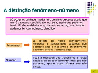 A distinção fenómeno-númeno Só podemos conhecer mediante o conceito de causa aquilo que nos é dado pela sensibilidade, ou, seja, aquilo que podemos intuir. Só das realidades enquadráveis no espaço e no tempo podemos ter conhecimento científico. Fenómeno Númeno O objecto do nosso conhecimento. Mediante a sensibilidade sabemos que acontece algo e mediante o entendimento sabemos porque acontece algo. Toda a realidade que transcende a nossa capacidade de conhecimento, mas que não podemos, apesar disso, afirmar que não existe. 