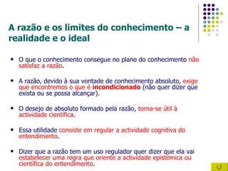 A razão e os limites do conhecimento – a realidade e o ideal O que o conhecimento consegue no plano do conhecimento  não satisfaz a razão . A razão, devido à sua vontade de conhecimento absoluto,  exige que encontremos o que é  incondicionado  (não quer dizer que exista ou se possa alcançar). O desejo de absoluto formado pela razão,  torna-se útil à actividade científica . Essa utilidade  consiste em regular a actividade cognitiva do entendimento . Dizer que a razão tem um uso regulador quer dizer que ela vai  estabelecer uma regra que oriente a actividade epistémica ou científica do entendimento . 