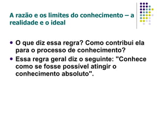 A razão e os limites do conhecimento – a realidade e o ideal O que diz essa regra? Como contribui ela para o processo de conhecimento? Essa regra geral diz o seguinte: "Conhece como se fosse possível atingir o conhecimento absoluto". 