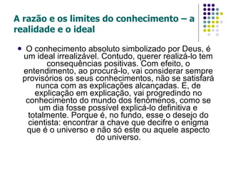 A razão e os limites do conhecimento – a realidade e o ideal O conhecimento absoluto simbolizado por Deus, é um ideal irrealizável. Contudo, querer realizá-lo tem consequências positivas. Com efeito, o entendimento, ao procurá-lo, vai considerar sempre provisórios os seus conhecimentos, não se satisfará nunca com as explicações alcançadas. E, de explicação em explicação, vai progredindo no conhecimento do mundo dos fenómenos, como se um dia fosse possível explicá-lo definitiva e totalmente. Porque é, no fundo, esse o desejo do cientista: encontrar a chave que decifre o enigma que é o universo e não só este ou aquele aspecto do universo. 