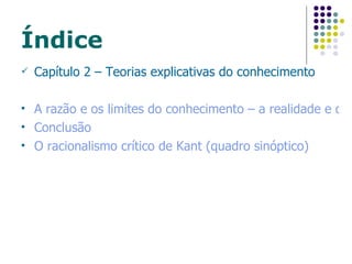 Índice Capítulo 2 – Teorias explicativas do conhecimento A razão e os limites do conhecimento – a realidade e o ideal Conclusão O racionalismo crítico de Kant (quadro sinóptico) 