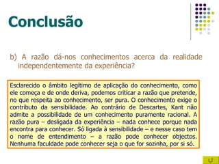 Conclusão b) A razão dá-nos conhecimentos acerca da realidade independentemente da experiência? Esclarecido o âmbito legítimo de aplicação do conhecimento, como ele começa e de onde deriva, podemos criticar a razão que pretende, no que respeita ao conhecimento, ser pura. O conhecimento exige o contributo da sensibilidade. Ao contrário de Descartes, Kant não admite a possibilidade de um conhecimento puramente racional. A razão pura – desligada da experiência – nada conhece porque nada encontra para conhecer. Só ligada à sensibilidade – e nesse caso tem o nome de entendimento – a razão pode conhecer objectos. Nenhuma faculdade pode conhecer seja o que for sozinha, por si só. 