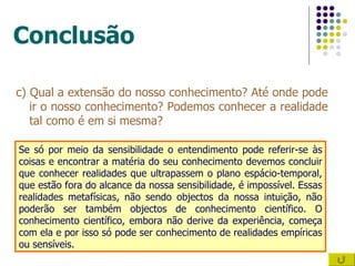 Conclusão c) Qual a extensão do nosso conhecimento? Até onde pode ir o nosso conhecimento? Podemos conhecer a realidade tal como é em si mesma? Se só por meio da sensibilidade o entendimento pode referir-se às coisas e encontrar a matéria do seu conhecimento devemos concluir que conhecer realidades que ultrapassem o plano espácio-temporal, que estão fora do alcance da nossa sensibilidade, é impossível. Essas realidades metafísicas, não sendo objectos da nossa intuição, não poderão ser também objectos de conhecimento científico. O conhecimento científico, embora não derive da experiência, começa com ela e por isso só pode ser conhecimento de realidades empíricas ou sensíveis. 