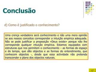 Conclusão d) Como é justificado o conhecimento? Uma crença verdadeira será conhecimento e não uma mera opinião se aos nossos conceitos corresponder a intuição empírica adequada. Não se pode justificar a proposição «Deus existe» porque não lhe corresponde qualquer intuição empírica. Estamos equipados com estruturas que nos permitem o conhecimento – as formas do espaço e do tempo, que dão objectos e as formas do entendimento, que conhecem objectos -, desde que essa actividade não pretenda transcender o plano dos objectos naturais.  