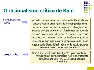 O racionalismo crítico de Kant A razão, ao apontar para esta meta ideal, dá ao  entendimento uma regra de investigação: este  nunca se deve satisfazer com as explicações que  alcança porque explicar um fenómeno através de  outro é ficar aquém do ideal. Explicar tudo o que  acontece no mundo (todos os fenómenos) exige  uma causa que não está no próprio mundo. Essa  causa seria Deus, ideal máximo da razão porque representa o conhecimento absoluto.  A UTILIDADE DA RAZÃO Sem experiência não há objectos para conhecer, mas o nosso conhecimento não é meramente empírico porque nos dá a causa do que acontece. CONCLUSÃO 