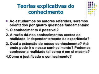 Teorias explicativas do conhecimento Ao estudarmos os autores referidos, seremos orientados por quatro questões fundamentais: 1. O conhecimento é possível? 2. A razão dá-nos conhecimentos acerca da realidade, independentemente da experiência? 3. Qual a extensão do nosso conhecimento? Até onde pode ir o nosso conhecimento? Podemos conhecer a realidade tal como é em si mesma? 4.Como é justificado o conhecimento? 