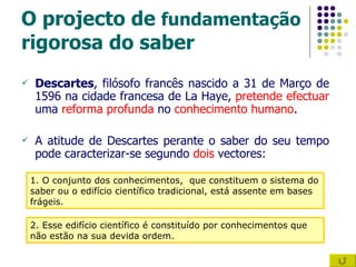 O projecto de  fundamentação  rigorosa do saber Descartes , filósofo francês nascido a 31 de Março de 1596 na cidade francesa de La Haye,  pretende efectuar  uma  reforma profunda  no  conhecimento humano . A atitude de Descartes perante o saber do seu tempo pode caracterizar-se segundo  dois  vectores: 1. O conjunto dos conhecimentos,  que constituem o sistema do saber ou o edifício científico tradicional, está assente em bases frágeis. 2. Esse edifício científico é constituído por conhecimentos que não estão na sua devida ordem. 