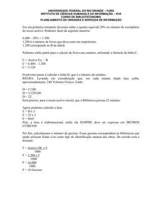 UNIVERSIDADE FEDERAL DO RIO GRANDE – FURG
              INSTITUTO DE CIÊNCIAS HUMANAS E DA INFORMAÇÃO – ICHI
                            CURSO DE BIBLIOTECONOMIA
              PLANEJAMENTO DE UNIDADES E SERVIÇOS DE INFORMAÇÃO

Em um primeiro momento devemos saber o quanto equivale 20% no número de exemplares
do nosso acervo. Podemos fazer da seguinte maneira:

6.400 – 20% = 1.280
1.280 é o número de livros que deve estar em empréstimo.
1.280 corresponde ao B da tabela

Podemos então partir para o cálculo de livros nas estantes, utilizando a fórmula da linha C:

C = Acervo Ex. – B
C = 6.400 – 1.280
C = 5.120

O próximo passo é calcular a linha D, que é o número de estantes.
REGRA: Levando em consideração que, em cada estante dupla face caiba,
aproximadamente, 240 Volumes Físicos. Então

D = C/240
D = 5.120/240
D = 22
Será preciso, para o nosso acervo inicial, que a Biblioteca possua 22 estantes.

Agora podemos calcular a área:
E=Dx3
E = 22 x 3
E = 66m³
Pois, a área é tridimensional, então ela SEMPRE deve ser expressa em METROS
CÚBICOS!

Por fim, calcularemos o número de gavetas. Essas gavetas correspondem às bibliotecas que
ainda utilizam fichas e/ou outro tipo de identificação manual das obras. De acordo com a
fórmula:

F = Acervo Ob. x 5
         1000
F = 3.200 x 5
      1000
F = 16.000
     1000
F = 16 Gavetas
 