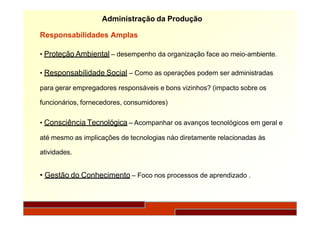 Administração da Produção
Responsabilidades Amplas
• Proteção Ambiental – desempenho da organização face ao meio-ambiente.
• Responsabilidade Social – Como as operações podem ser administradas
para gerar empregadores responsáveis e bons vizinhos? (impacto sobre os
funcionários, fornecedores, consumidores)
• Consciência Tecnológica – Acompanhar os avanços tecnológicos em geral e
até mesmo as implicações de tecnologias nào diretamente relacionadas às
atividades.
• Gestão do Conhecimento – Foco nos processos de aprendizado .
 