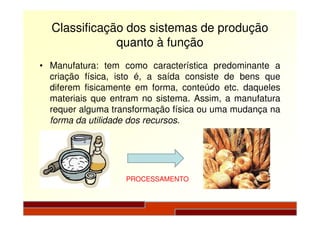 Classificação dos sistemas de produção
quanto à função
• Manufatura: tem como característica predominante a
criação física, isto é, a saída consiste de bens que
diferem fisicamente em forma, conteúdo etc. daqueles
materiais que entram no sistema. Assim, a manufatura
requer alguma transformação física ou uma mudança narequer alguma transformação física ou uma mudança na
forma da utilidade dos recursos.
PROCESSAMENTO
 