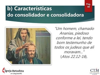 "Um homem, chamado
Ananias, piedoso
conforme a lei, tendo
bom testemunho de
todos os judeus que ali
moravam..."
(Atos 22.12-16).
Pág.
48
em Cataguases/MG
b) Características
do consolidador e consolidadora
 