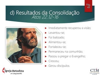 d) Resultados da Consolidação
Atos 22.12-16
 Imediatamente recuperou a visão;
 Levantou-se;
 Foi batizado;
 Alimentou-se;
 Fortaleceu-se;
 Permaneceu na comunhão;
 Passou a pregar o Evangelho;
 Cresceu;
 Gerou discípulos.
Pág.
49
em Cataguases/MG
 