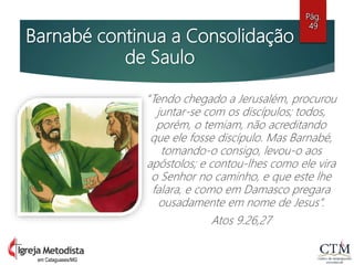 Barnabé continua a Consolidação
de Saulo
“Tendo chegado a Jerusalém, procurou
juntar-se com os discípulos; todos,
porém, o temiam, não acreditando
que ele fosse discípulo. Mas Barnabé,
tomando-o consigo, levou-o aos
apóstolos; e contou-lhes como ele vira
o Senhor no caminho, e que este lhe
falara, e como em Damasco pregara
ousadamente em nome de Jesus”.
Atos 9.26,27
Pág.
49
em Cataguases/MG
 