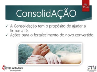 ConsolidAÇÃO
 A Consolidação tem o propósito de ajudar a
firmar a fé.
 Ações para o fortalecimento do novo convertido.
Pág.
45, 46
em Cataguases/MG
 