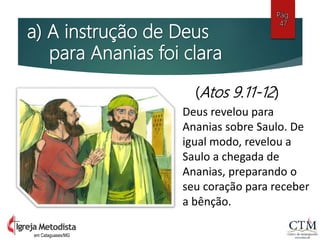 a) A instrução de Deus
para Ananias foi clara
Pág.
47
em Cataguases/MG
(Atos 9.11-12)
Deus revelou para
Ananias sobre Saulo. De
igual modo, revelou a
Saulo a chegada de
Ananias, preparando o
seu coração para receber
a bênção.
 