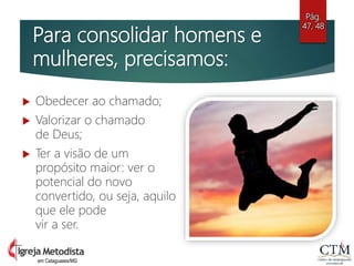 Para consolidar homens e
mulheres, precisamos:
 Obedecer ao chamado;
 Valorizar o chamado
de Deus;
 Ter a visão de um
propósito maior: ver o
potencial do novo
convertido, ou seja, aquilo
que ele pode
vir a ser.
Pág.
47, 48
em Cataguases/MG
 