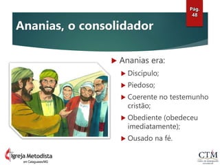  Ananias era:
 Discípulo;
 Piedoso;
 Coerente no testemunho
cristão;
 Obediente (obedeceu
imediatamente);
 Ousado na fé.
Pág.
48
em Cataguases/MG
Ananias, o consolidador
 