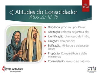 c) Atitudes do Consolidador
Atos 22.12-16
 Diligência: procurou por Paulo;
 Aceitação: colocou-se junto a ele;
 Identificação: chamou-o de irmão;
 Oração: Orou por ele;
 Edificação: Ministrou a palavra de
Deus;
 Propósito: Compartilhou a visão
ministerial;
 Consolidação: levou-o ao batismo.
Pág.
48, 49
em Cataguases/MG
 