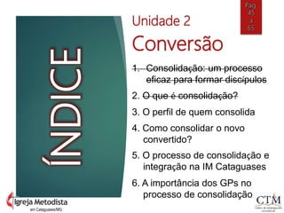 em Cataguases/MG
ÍNDICE
Unidade 2
Conversão
1. Consolidação: um processo
eficaz para formar discípulos
2. O que é consolidação?
3. O perfil de quem consolida
4. Como consolidar o novo
convertido?
5. O processo de consolidação e
integração na IM Cataguases
6. A importância dos GPs no
processo de consolidação
Pág.
45
a
65
 