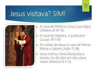 Jesus visitava? SIM!
 A casa de Pedro e curou sua sogra
(Mateus 8.14-15).
 A casa de Zaqueu, o publicano
(Lucas 19.1-10).
 As visitas de Jesus à casa de Marta,
Maria e Lázaro (João 11.36).
 Jesus treinou Seus discípulos e
enviou-os de dois em dois para
visitar (Marcos 6.7-11).
Pág.
55
 
