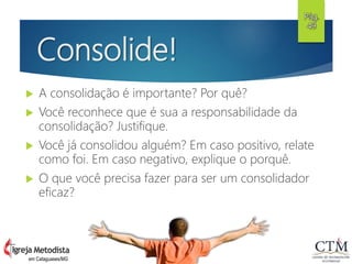 Consolide!
 A consolidação é importante? Por quê?
 Você reconhece que é sua a responsabilidade da
consolidação? Justifique.
 Você já consolidou alguém? Em caso positivo, relate
como foi. Em caso negativo, explique o porquê.
 O que você precisa fazer para ser um consolidador
eficaz?
Pág.
49
em Cataguases/MG
 