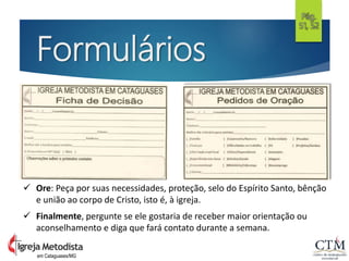 Formulários
em Cataguases/MG
Pág.
51, 52
 Ore: Peça por suas necessidades, proteção, selo do Espírito Santo, bênção
e união ao corpo de Cristo, isto é, à igreja.
 Finalmente, pergunte se ele gostaria de receber maior orientação ou
aconselhamento e diga que fará contato durante a semana.
 