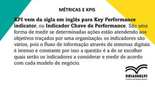 MÉTRICAS E KPIS
KPI vem da sigla em inglês para Key Performance
indicator, ou Indicador Chave de Performance. São uma
forma de medir se determinadas ações estão atendendo aos
objetivos traçados por uma organização, os indicadores são
vários, pois o fluxo de informação através de sistemas digitais
é imenso e constante por isso a questão é a de se escolher
quais serão os indicadores a considerar e medir de acordo
com cada modelo de negócio.
 
