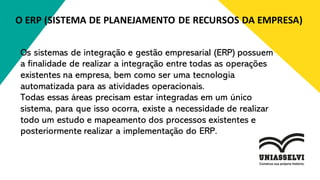 O ERP (SISTEMA DE PLANEJAMENTO DE RECURSOS DA EMPRESA)
Os sistemas de integração e gestão empresarial (ERP) possuem
a finalidade de realizar a integração entre todas as operações
existentes na empresa, bem como ser uma tecnologia
automatizada para as atividades operacionais.
Todas essas áreas precisam estar integradas em um único
sistema, para que isso ocorra, existe a necessidade de realizar
todo um estudo e mapeamento dos processos existentes e
posteriormente realizar a implementação do ERP.
 