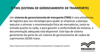 O TMS (SISTEMA DE GERENCIAMENTO DE TRANSPORTE)
Um sistemade gerenciamento de transporte (TMS) é uma plataforma
de logística que usa tecnologia para ajudar as empresas a planejar,
executar e otimizar a movimentação física de mercadorias, tanto na
entrada quanto na saída, e para garantir a conformidade da remessa, a
documentação adequada está disponível. Este tipo de sistema
geralmente faz parte de um sistema de gerenciamento de cadeia de
suprimentos (SCM) maior.
https://www.oracle.com/br/scm/what-is-transportation-management-system/
 