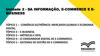 Unidade 2 - DA INFORMAÇÃO, E-COMMERCE E E-
BUSINESS
TÓPICO 1 – COMÉRCIO ELETRÔNICO: MERCADOS GLOBAIS E ECONOMIA
DIGITAL.
TÓPICO 2 – E-BUSINESS.
TÓPICO 3 – MÉTRICAS E KPIS.
TÓPICO 4 – O CONSUMIDOR DIGITAL DE E-COMMERCE.
TÓPICO 5 – SISTEMAS DE GESTÃO DE E-COMMERCE.
 