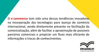 O e-commerce tem sido uma dessas tendências inovadoras
na incorporação das tecnologias para avanço do comércio
internacional, sendo diretamente presente na facilitação da
comercialização, além de facilitar a aproximação de possíveis
parceiros comerciais e propiciar um fluxo mais eficiente de
informações e trocas de conhecimentos.
 