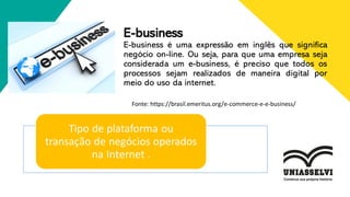 E-business
E-business é uma expressão em inglês que significa
negócio on-line. Ou seja, para que uma empresa seja
considerada um e-business, é preciso que todos os
processos sejam realizados de maneira digital por
meio do uso da internet.
Tipo de plataforma ou
transação de negócios operados
na Internet .
Fonte: https://brasil.emeritus.org/e-commerce-e-e-business/
 