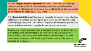 E-SCM - Supply Chain Management (Gestão da Cadeia de Suprimentos):
refere-se a sistemas de informação de controle e responsabilidade de
administrar o trânsito entre empresas e fornecedores de um bem ou serviço
de um modelo de negócio (CASTRO, 2014);
E-BI (Business Intelligence): Camada de operação eletrônica responsável por
sistemas de informação que dão apoio a processos de tomada de decisão
com orientação em dados. Ferramenta frequente em empresas que desejam
tomar decisões estratégicas em relação ao mercado que atuam;
E-commerce: Essa é a camada mais visível para o usuário médio de Internet,
e das plataformas apresentadas, a única que não é de uso exclusivo de
pessoa jurídica, não corporativa, nela o cliente realiza compras de toda
natureza nas chamadas em lojas virtuais. É a área mais popular de toda
estrutura do E-business.
 
