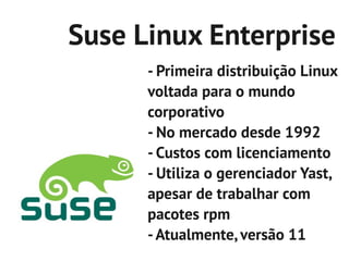 Suse Linux Enterprise
      - Primeira distribuição Linux
      voltada para o mundo
      corporativo
      - No mercado desde 1992
      - Custos com licenciamento
      - Utiliza o gerenciador Yast,
      apesar de trabalhar com
      pacotes rpm
      - Atualmente, versão 11
 