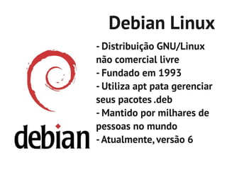 Debian Linux
- Distribuição GNU/Linux
não comercial livre
- Fundado em 1993
- Utiliza apt pata gerenciar
seus pacotes .deb
- Mantido por milhares de
pessoas no mundo
- Atualmente, versão 6
 