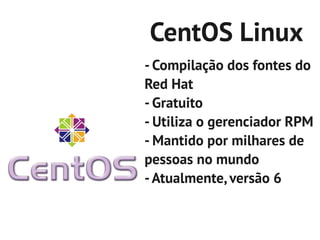 CentOS Linux
- Compilação dos fontes do
Red Hat
- Gratuito
- Utiliza o gerenciador RPM
- Mantido por milhares de
pessoas no mundo
- Atualmente, versão 6
 