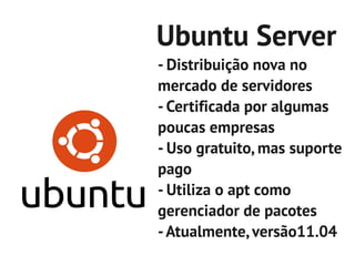 Ubuntu Server
- Distribuição nova no
mercado de servidores
- Certificada por algumas
poucas empresas
- Uso gratuito, mas suporte
pago
- Utiliza o apt como
gerenciador de pacotes
- Atualmente, versão11.04
 