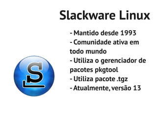 Slackware Linux
 - Mantido desde 1993
 - Comunidade ativa em
 todo mundo
 - Utiliza o gerenciador de
 pacotes pkgtool
 - Utiliza pacote .tgz
 - Atualmente, versão 13
 